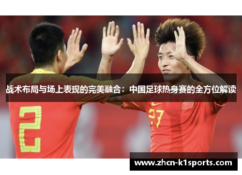 战术布局与场上表现的完美融合：中国足球热身赛的全方位解读