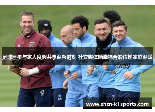 足球巨星与家人度假共享温馨时刻 社交媒体晒幸福合影传递家庭温暖